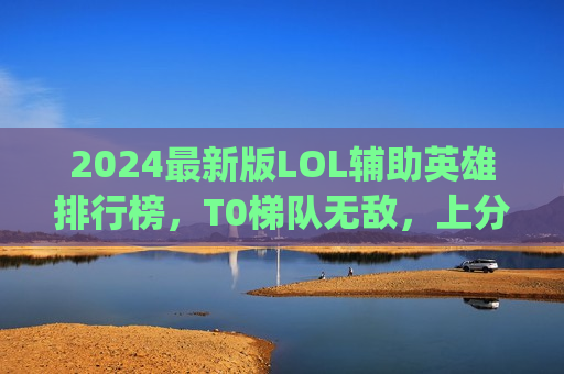 2024最新版LOL辅助英雄排行榜，T0梯队无敌，上分就选他们！告别下路对线压力，轻松Carry全场！