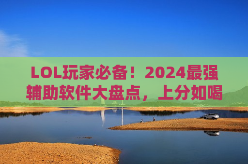 LOL玩家必备！2024最强辅助软件大盘点，上分如喝水，告别操作焦虑！