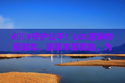 🔥守护公平！LOL官网举报脚本，赢取丰厚奖励，为纯净游戏环境助力！