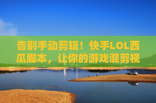告别手动剪辑！快手LOL西瓜脚本，让你的游戏混剪视频轻松爆款，流量变现快人一步！