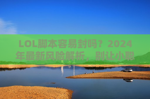 LOL脚本容易封吗？2024年最新风险解析，别让小聪明变永久禁号