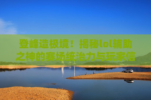 登峰造极境！揭秘lol辅助之神的赛场统治力与玩家信仰