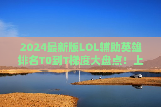 2024最新版LOL辅助英雄排名T0到T梯度大盘点！上分必备，从此告别混子辅助！