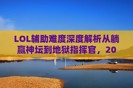 LOL辅助难度深度解析从躺赢神坛到地狱指挥官，2024赛季辅助位英雄难度排行，你敢挑战哪个？