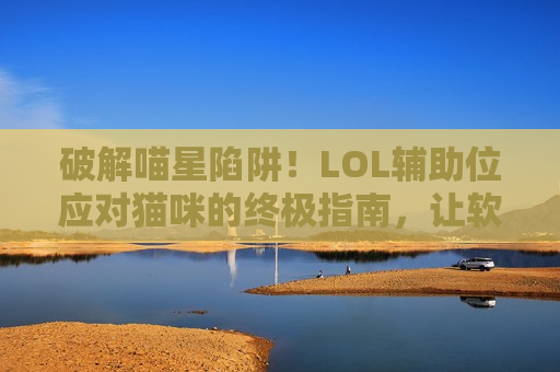 破解喵星陷阱！LOL辅助位应对猫咪的终极指南，让软辅秒变真香！