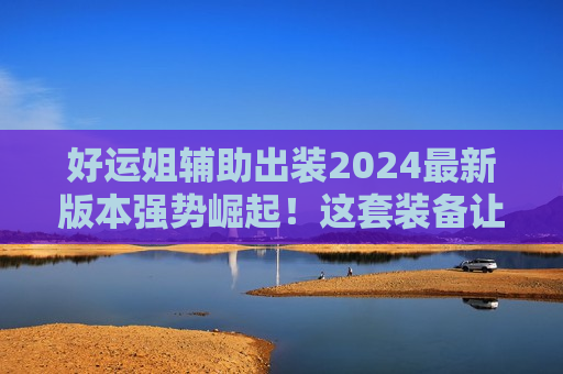 好运姐辅助出装2024最新版本强势崛起！这套装备让ADC躺赢，团队核心就是你！