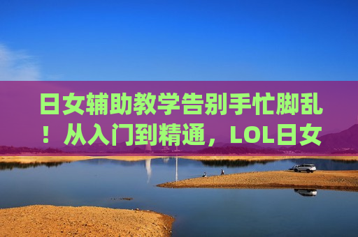 日女辅助教学告别手忙脚乱！从入门到精通，LOL日女辅助黄金连招全解析，带你Carry全场！