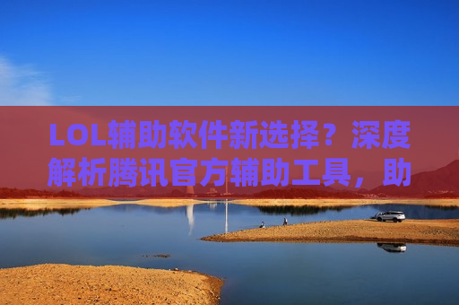 LOL辅助软件新选择？深度解析腾讯官方辅助工具，助你上分如破竹！