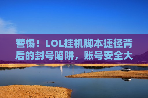 警惕！LOL挂机脚本捷径背后的封号陷阱，账号安全大于天！