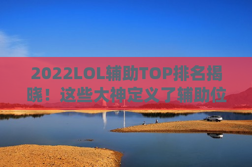 2022LOL辅助TOP排名揭晓！这些大神定义了辅助位的新高度，你pick了吗？