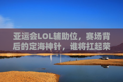亚运会LOL辅助位，赛场背后的定海神针，谁将扛起荣耀大旗？