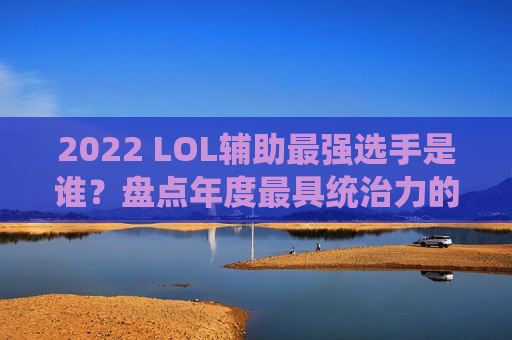 2022 LOL辅助最强选手是谁？盘点年度最具统治力的指挥官与守护神！