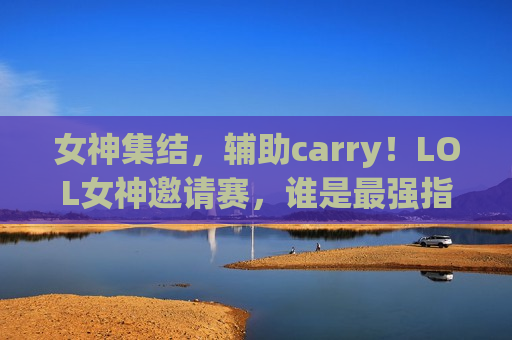 女神集结，辅助carry！LOL女神邀请赛，谁是最强指挥官？